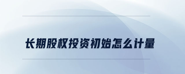 長(zhǎng)期股權(quán)投資初始怎么計(jì)量 長(zhǎng)期股權(quán)投資初始怎么計(jì)量