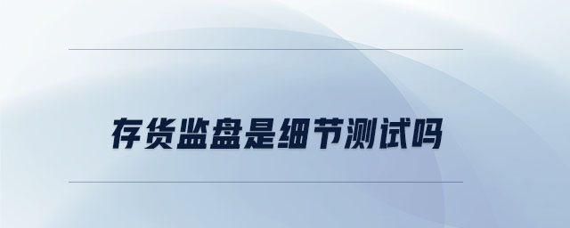 存貨監(jiān)盤是細(xì)節(jié)測(cè)試嗎 存貨監(jiān)盤是細(xì)節(jié)測(cè)試嗎