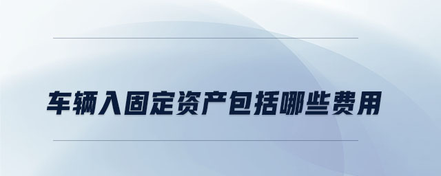 車輛入固定資產(chǎn)包括哪些費(fèi)用 車輛入固定資產(chǎn)包括哪些費(fèi)用
