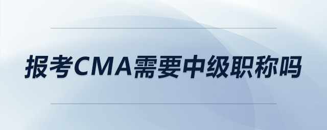 報考CMA需要中級職稱嗎 報考CMA需要中級職稱嗎