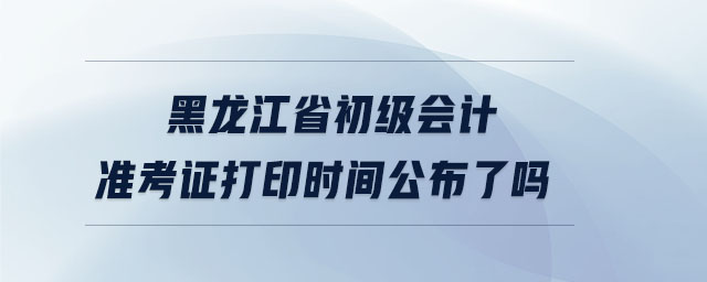 黑龍江省初級會計準考證打印時間公布了嗎