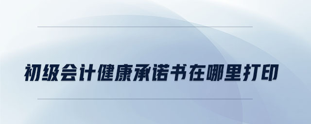 初級(jí)會(huì)計(jì)健康承諾書在哪里打印 初級(jí)會(huì)計(jì)健康承諾書在哪里打印
