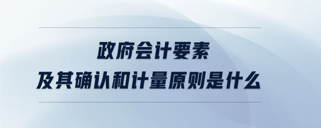 政府會(huì)計(jì)要素及其確認(rèn)和計(jì)量原則是什么