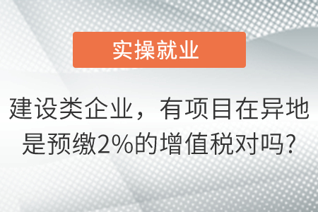 我們是建設(shè)類企業(yè)有項目在異地是預(yù)繳2%的增值稅對嗎, 我們是建設(shè)類企業(yè)有項目在異地是預(yù)繳2%的增值稅對嗎,