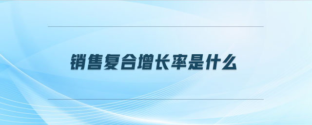 銷售復(fù)合增長率是什么 銷售復(fù)合增長率是什么