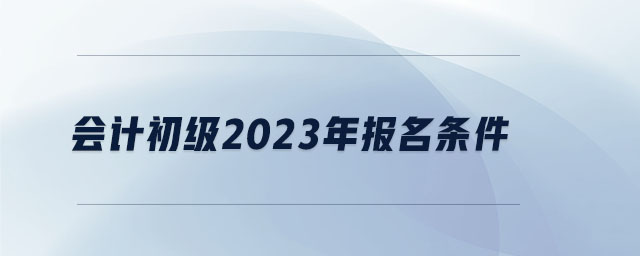 會(huì)計(jì)初級(jí)2023年報(bào)名條件 會(huì)計(jì)初級(jí)2023年報(bào)名條件