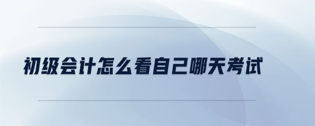 初級會計怎么看自己哪天考試 初級會計怎么看自己哪天考試