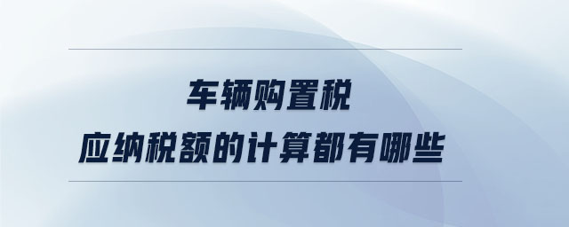 車輛購置稅應(yīng)納稅額的計算都有哪些 車輛購置稅應(yīng)納稅額的計算都有哪些