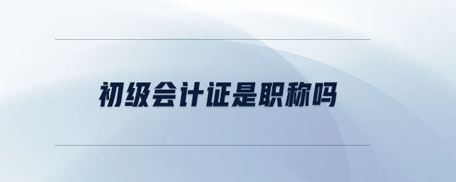 初級會計證是職稱嗎 初級會計證是職稱嗎