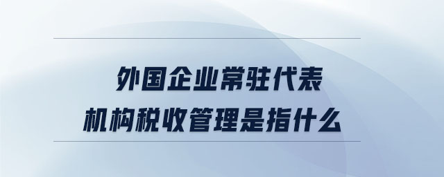 外國(guó)企業(yè)常駐代表機(jī)構(gòu)稅收管理是指什么 外國(guó)企業(yè)常駐代表機(jī)構(gòu)稅收管理是指什么