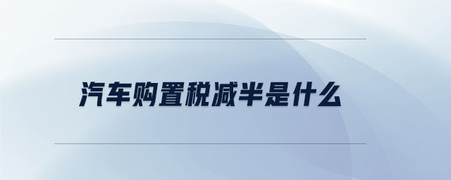 汽車購(gòu)置稅減半是什么 汽車購(gòu)置稅減半是什么