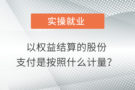 以權(quán)益結(jié)算的股份支付是按照什么計(jì)量？