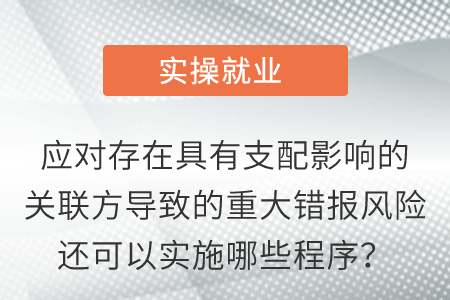 應(yīng)對(duì)存在具有支配影響的關(guān)聯(lián)方導(dǎo)致的重大錯(cuò)報(bào)風(fēng)險(xiǎn)還可以實(shí)施哪些程序？