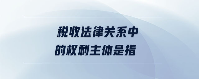 稅收法律關(guān)系中的權(quán)利主體是指