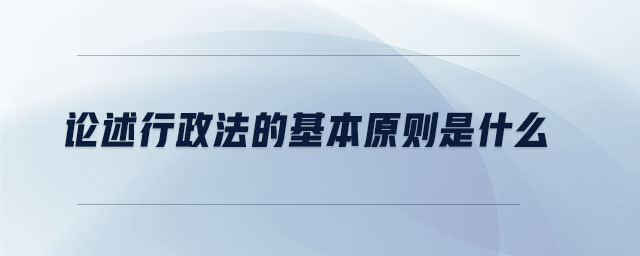 論述行政法的基本原則是什么 論述行政法的基本原則是什么