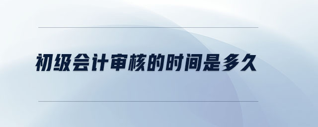 初級會計審核的時間是多久 初級會計審核的時間是多久