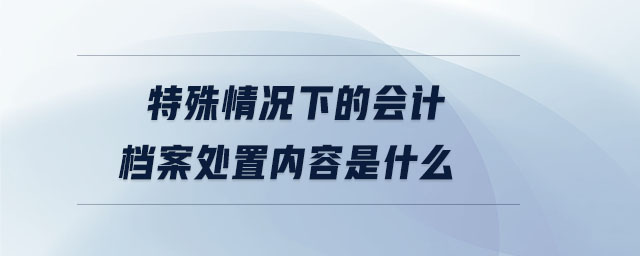 特殊情況下的會計檔案處置內(nèi)容是什么 特殊情況下的會計檔案處置內(nèi)容是什么