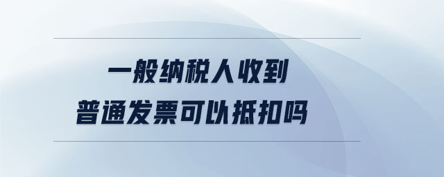 一般納稅人收到普通發(fā)票可以抵扣嗎 一般納稅人收到普通發(fā)票可以抵扣嗎