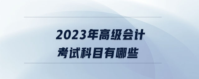 2023年高級會(huì)計(jì)考試科目有哪些