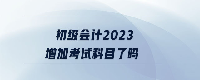 初級(jí)會(huì)計(jì)2023增加考試科目了嗎 初級(jí)會(huì)計(jì)2023增加考試科目了嗎