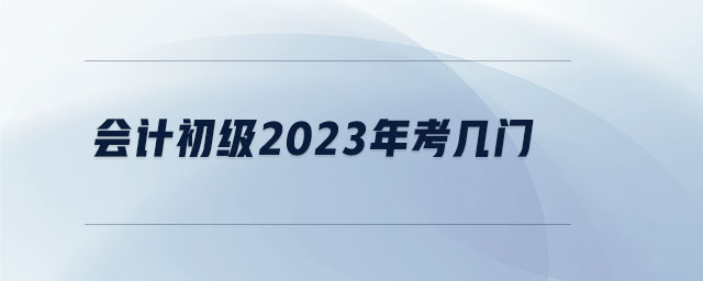 會(huì)計(jì)初級(jí)2023年考幾門 會(huì)計(jì)初級(jí)2023年考幾門