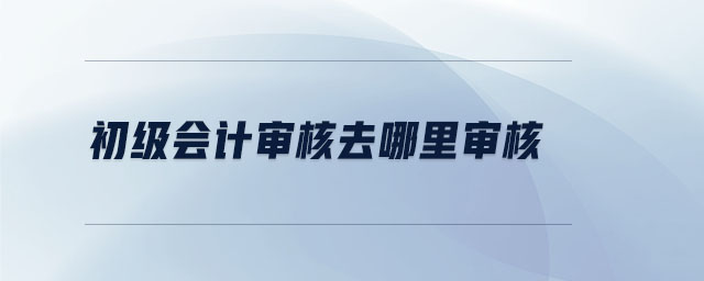 初級會計審核去哪里審核 初級會計審核去哪里審核