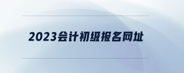 2023會計初級報名網(wǎng)址 2023會計初級報名網(wǎng)址