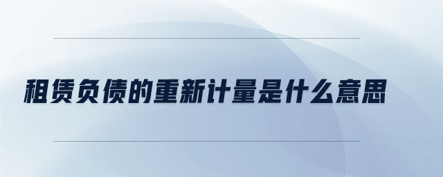 租賃負債的重新計量是什么意思 租賃負債的重新計量是什么意思