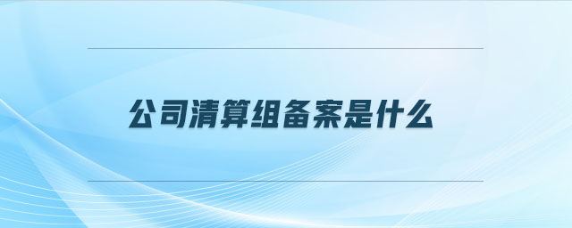 公司清算組備案是什么 公司清算組備案是什么