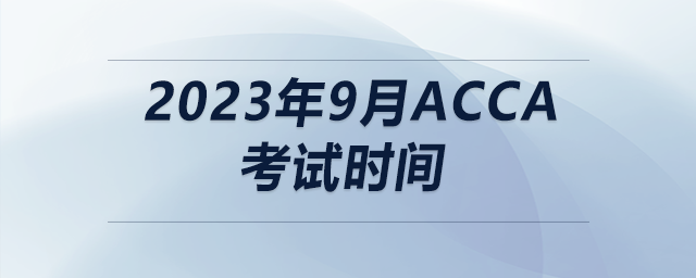 2023年9月acca考試時間 2023年9月acca考試時間