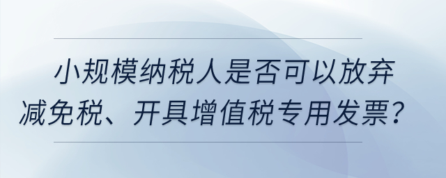 小規(guī)模納稅人是否可以放棄減免稅、開具增值稅專用發(fā)票？