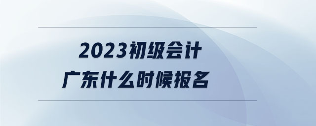 2023初級會計(jì)廣東什么時(shí)候報(bào)名