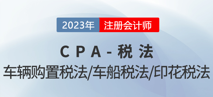 2023年CPA稅法章節(jié)預(yù)習(xí)概要：第十一章車輛購置稅法、車船稅法和印花稅法