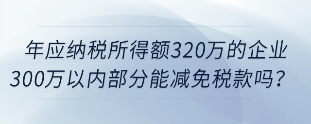 年應(yīng)納稅所得額320萬的企業(yè)所得額300萬以內(nèi)部分，可以減免稅款嗎？