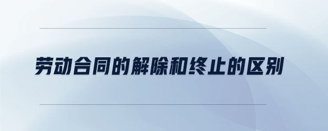 勞動合同的解除和終止的區(qū)別 勞動合同的解除和終止的區(qū)別