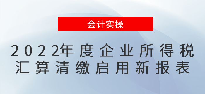 修訂了！2022年度企業(yè)所得稅匯算清繳啟用新報表