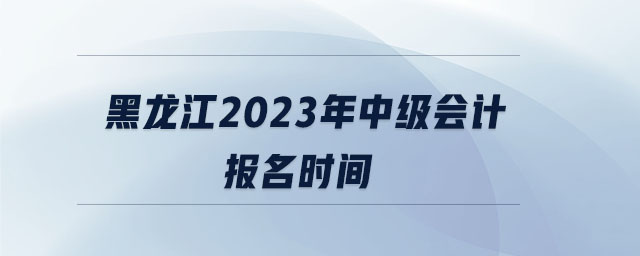 黑龍江2023年中級會計報名時間 黑龍江2023年中級會計報名時間