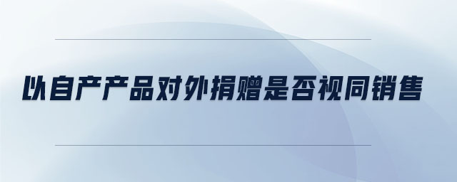 以自產(chǎn)產(chǎn)品對外捐贈是否視同銷售