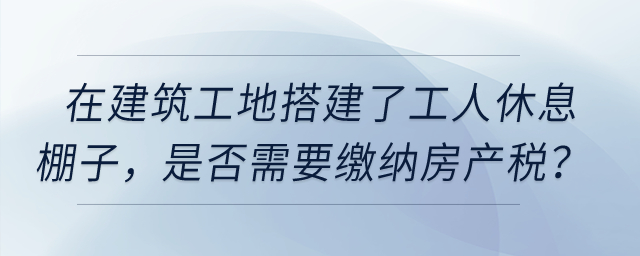 在建筑工地搭建了提供工人休息的棚子，是否需要繳納房產(chǎn)稅？