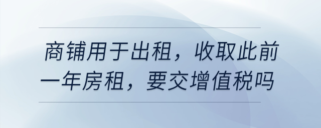 有一商鋪用于出租，在4月收取此前一年房租，要交增值稅嗎？