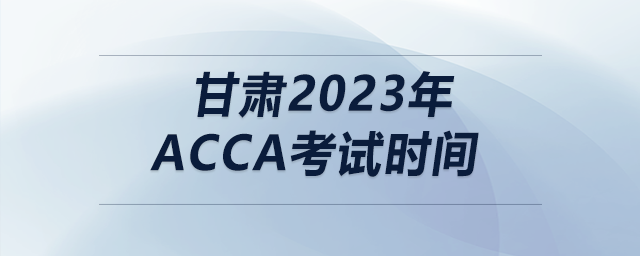甘肅2023年acca考試時(shí)間 甘肅2023年acca考試時(shí)間