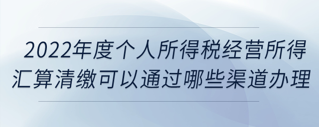 2022年度個人所得稅經營所得匯算清繳可以通過哪些渠道辦理？