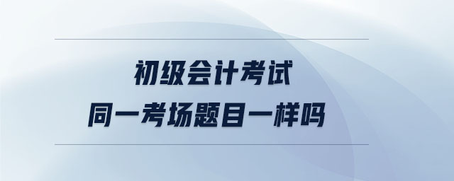 初級會(huì)計(jì)考試同一考場題目一樣嗎 初級會(huì)計(jì)考試同一考場題目一樣嗎