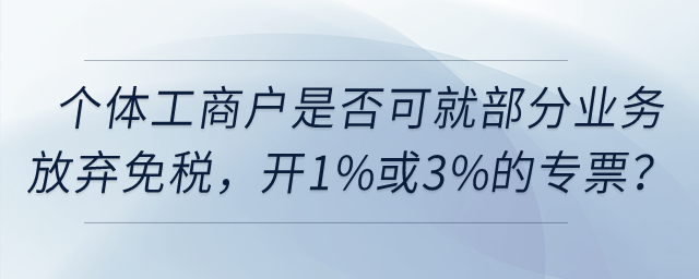 個(gè)體工商戶是否可以就部分業(yè)務(wù)放棄免稅，開(kāi)具1%或3%的專票？