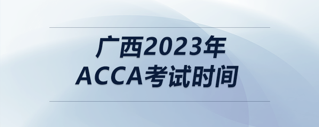 廣西2023年acca考試時間 廣西2023年acca考試時間