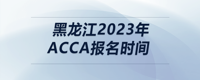 黑龍江2023年acca報(bào)名時(shí)間