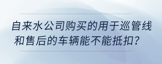 自來(lái)水公司購(gòu)買的用于巡管線和售后的車輛能不能抵扣？