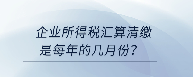 企業(yè)所得稅匯算清繳是每年的幾月份？