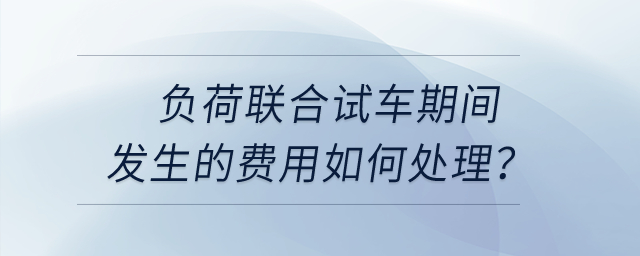 負荷聯(lián)合試車期間發(fā)生的費用如何處理？
