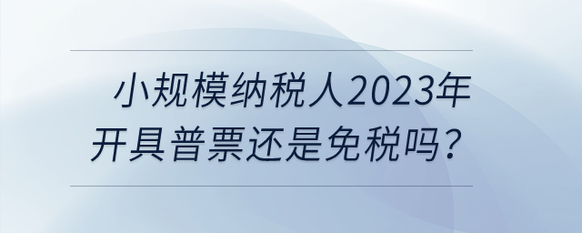 小規(guī)模納稅人2023年開具普票還是免稅嗎？